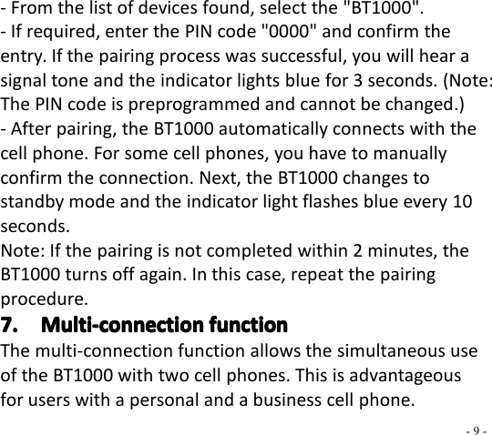 - 9 -- From the list of devices found, select the &quot; BT1000 &quot;.- If required, enter the PIN code &quot;0000&quot; and confirm theentry. If the pairing process was successful, you will hear asignal tone and the indicator lights blue for 3 seconds. (Note:The PIN code is preprogrammed and cannot be changed.)- After pair ing, the BT1000 automatically connects with thecell phone. For some cell phones, you have to manuallyconfirm the connection. Next, the BT 1000 changes tostandby mode and the indicator light flashes blue every 10seconds.Note: If the pair ing is not completed within 2 minutes, theBT 1000 turn s off again. In this case, repeat the pair ingprocedure .7.7.7.7. Multi-connectionMulti-connectionMulti-connectionMulti-connection functionfunctionfunctionfunctionThe multi-connection function allows the simultaneous useof the BT1000 with two cell phones. This is advantageousfor users with a personal and a business cell phone.