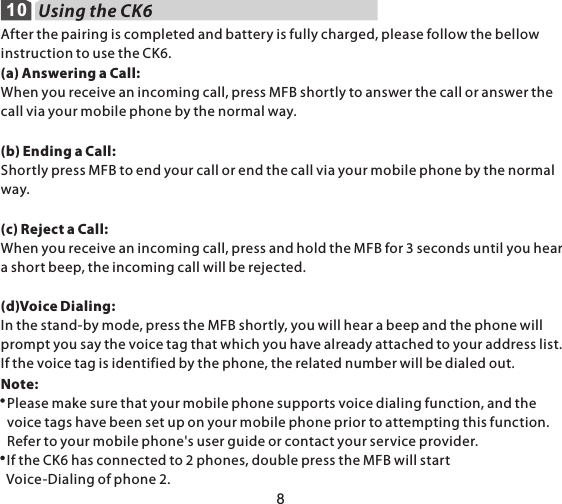 108Using the CK6After the pairing is completed and battery is fully charged, please follow the bellow instruction to use the CK6.(a) Answering a Call:When you receive an incoming call, press MFB shortly to answer the call or answer the call via your mobile phone by the normal way.(b) Ending a Call:Shortly press MFB to end your call or end the call via your mobile phone by the normal way.(c) Reject a Call:When you receive an incoming call, press and hold the MFB for 3 seconds until you hear a short beep, the incoming call will be rejected.(d)Voice Dialing:In the stand-by mode, press the MFB shortly, you will hear a beep and the phone will prompt you say the voice tag that which you have already attached to your address list. If the voice tag is identified by the phone, the related number will be dialed out.Note:   Please make sure that your mobile phone supports voice dialing function, and the   voice tags have been set up on your mobile phone prior to attempting this function.   Refer to your mobile phone&apos;s user guide or contact your service provider.  If the CK6 has connected to 2 phones, double press the MFB will start   Voice-Dialing of phone 2.