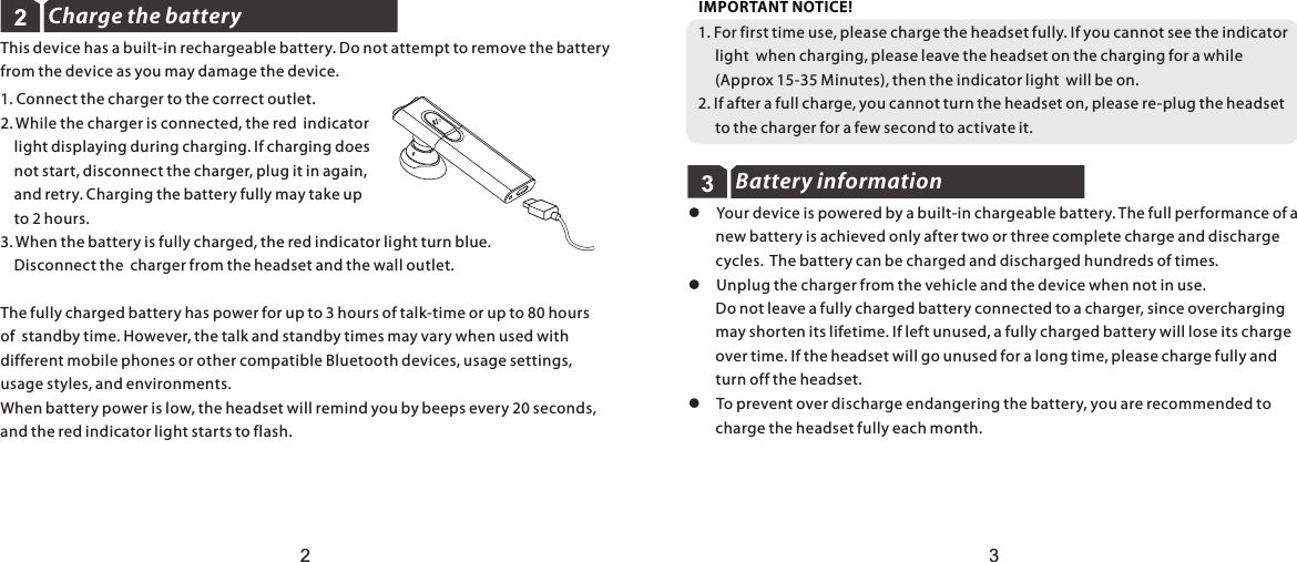 Charge the battery1. Connect the charger to the correct outlet.2. While the charger is connected, the red  indicator     light displaying during charging. If charging does     not start, disconnect the charger, plug it in again,     and retry. Charging the battery fully may take up     to 2 hours.3. When the battery is fully charged, the red indicator light turn blue.     Disconnect the  charger from the headset and the wall outlet.The fully charged battery has power for up to 3 hours of talk-time or up to 80 hours of  standby time. However, the talk and standby times may vary when used with different mobile phones or other compatible Bluetooth devices, usage settings, usage styles, and environments.When battery power is low, the headset will remind you by beeps every 20 seconds, and the red indicator light starts to flash. 221. For first time use, please charge the headset fully. If you cannot see the indicator      light  when charging, please leave the headset on the charging for a while      (Approx 15-35 Minutes), then the indicator light  will be on.2. If after a full charge, you cannot turn the headset on, please re-plug the headset      to the charger for a few second to activate it.IMPORTANT NOTICE!Battery information33This device has a built-in rechargeable battery. Do not attempt to remove the battery from the device as you may damage the device.l  Your device is powered by a built-in chargeable battery. The full performance of a         new battery is achieved only after two or three complete charge and discharge         cycles.  The battery can be charged and discharged hundreds of times.l  Unplug the charger from the vehicle and the device when not in use.         Do not leave a fully charged battery connected to a charger, since overcharging         may shorten its lifetime. If left unused, a fully charged battery will lose its charge         over time. If the headset will go unused for a long time, please charge fully and         turn off the headset. l  To prevent over discharge endangering the battery, you are recommended to         charge the headset fully each month.