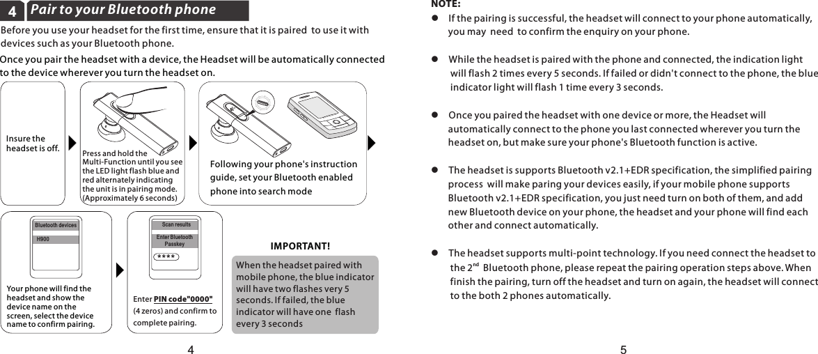 4Pair to your Bluetooth phoneBefore you use your headset for the first time, ensure that it is paired  to use it with devices such as your Bluetooth phone.Bluetooth devicesH900Scan resultsEnter BluetoothPasskey****Once you pair the headset with a device, the Headset will be automatically connected to the device wherever you turn the headset on.Enter PIN code&quot;0000&quot;  (4 zeros) and confirm to complete pairing.Press and hold the Multi-Function until you seethe LED light flash blue and red alternately indicating the unit is in pairing mode. (Approximately 6 seconds)Following your phone&apos;s instruction guide, set your Bluetooth enabled phone into search mode  Insure the headset is off.Your phone will find the headset and show the device name on the screen, select the device name to confirm pairing.45IMPORTANT!When the headset paired with mobile phone, the blue indicatorwill have two flashes very 5 seconds. If failed, the blue indicator will have one  flash every 3 secondsNOTE: l  If the pairing is successful, the headset will connect to your phone automatically,        you may  need  to confirm the enquiry on your phone. l  While the headset is paired with the phone and connected, the indication light          will flash 2 times every 5 seconds. If failed or didn&apos;t connect to the phone, the blue         indicator light will flash 1 time every 3 seconds.l  Once you paired the headset with one device or more, the Headset will         automatically connect to the phone you last connected wherever you turn the         headset on, but make sure your phone&apos;s Bluetooth function is active.l  The headset is supports Bluetooth v2.1+EDR specification, the simplified pairing         process  will make paring your devices easily, if your mobile phone supports         Bluetooth v2.1+EDR specification, you just need turn on both of them, and add         new Bluetooth device on your phone, the headset and your phone will find each         other and connect automatically.l  The headset supports multi-point technology. If you need connect the headset tond         the 2   Bluetooth phone, please repeat the pairing operation steps above. When          finish the pairing, turn off the headset and turn on again, the headset will connect         to the both 2 phones automatically.