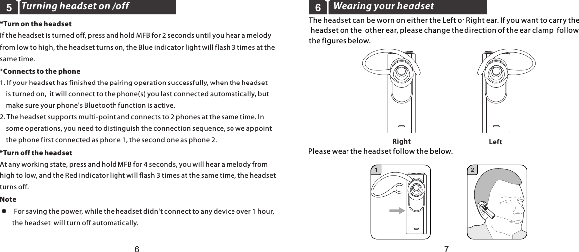 Turning headset on /off5Wearing your headset6The headset can be worn on either the Left or Right ear. If you want to carry the headset on the  other ear, please change the direction of the ear clamp  followthe figures below.Please wear the headset follow the below.LeftRight2167*Turn on the headsetIf the headset is turned off, press and hold MFB for 2 seconds until you hear a melody from low to high, the headset turns on, the Blue indicator light will flash 3 times at the same time.*Connects to the phone1. If your headset has finished the pairing operation successfully, when the headset     is turned on,  it will connect to the phone(s) you last connected automatically, but     make sure your phone&apos;s Bluetooth function is active.2. The headset supports multi-point and connects to 2 phones at the same time. In     some operations, you need to distinguish the connection sequence, so we appoint     the phone first connected as phone 1, the second one as phone 2. *Turn off the headsetAt any working state, press and hold MFB for 4 seconds, you will hear a melody fromhigh to low, and the Red indicator light will flash 3 times at the same time, the headset turns off.Note l  For saving the power, while the headset didn&apos;t connect to any device over 1 hour,         the headset  will turn off automatically.