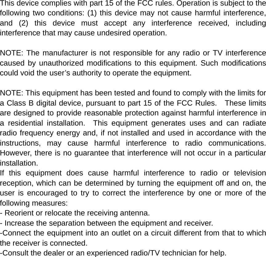This device complies with part 15 of the FCC rules. Operation is subject to the following two conditions: (1) this device may not cause harmful interference, and (2) this device must accept any interference received, including interference that may cause undesired operation.  NOTE: The manufacturer is not responsible for any radio or TV interference caused by unauthorized modifications to this equipment. Such modifications could void the user’s authority to operate the equipment.  NOTE: This equipment has been tested and found to comply with the limits for a Class B digital device, pursuant to part 15 of the FCC Rules.    These limits are designed to provide reasonable protection against harmful interference in a residential installation.  This equipment generates uses and can radiate radio frequency energy and, if not installed and used in accordance with the instructions, may cause harmful interference to radio communications.  However, there is no guarantee that interference will not occur in a particular installation.   If this equipment does cause harmful interference to radio or television reception, which can be determined by turning the equipment off and on, the user is encouraged to try to correct the interference by one or more of the following measures:   - Reorient or relocate the receiving antenna.   - Increase the separation between the equipment and receiver.   -Connect the equipment into an outlet on a circuit different from that to which the receiver is connected.   -Consult the dealer or an experienced radio/TV technician for help. 