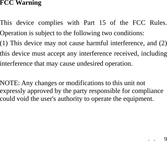   -  -  9FCC Warning  This device complies with Part 15 of the FCC Rules. Operation is subject to the following two conditions: (1) This device may not cause harmful interference, and (2) this device must accept any interference received, including interference that may cause undesired operation.  NOTE: Any changes or modifications to this unit not expressly approved by the party responsible for compliance could void the user&apos;s authority to operate the equipment.