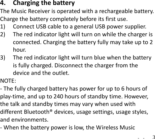   -  -  34. ChargingthebatteryTheMusicReceiverisoperatedwitharechargeablebattery.Chargethebatterycompletelybeforeitsfirstuse.1) ConnectUSBcabletoageneralUSBpowersupplier.2) Theredindicatorlightwillturnonwhilethechargerisconnected.Chargingthebatteryfullymaytakeupto2hour. 3) Theredindicatorlightwillturnbluewhenthebatteryisfullycharged.Disconnectthechargerfromthedeviceandtheoutlet.NOTE:‐Thefullychargedbatteryhaspowerforupto6hoursofplay‐time,andupto240hoursofstandbytime.However,thetalkandstandbytimesmayvarywhenusedwithdifferentBluetooth®devices,usagesettings,usagestyles,andenvironments.‐Whenthebatterypowerislow,theWirelessMusic