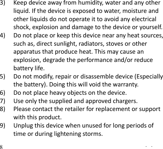   -  - 8 3) Keep device away from humidity, water and any other liquid. If the device is exposed to water, moisture and other liquids do not operate it to avoid any electrical shock, explosion and damage to the device or yourself. 4) Do not place or keep this device near any heat sources, such as, direct sunlight, radiators, stoves or other apparatus that produce heat. This may cause an explosion, degrade the performance and/or reduce battery life. 5) Do not modify, repair or disassemble device (Especially the battery). Doing this will void the warranty. 6) Do not place heavy objects on the device. 7) Use only the supplied and approved chargers. 8) Please contact the retailer for replacement or support with this product. 9) Unplug this device when unused for long periods of time or during lightening storms. 
