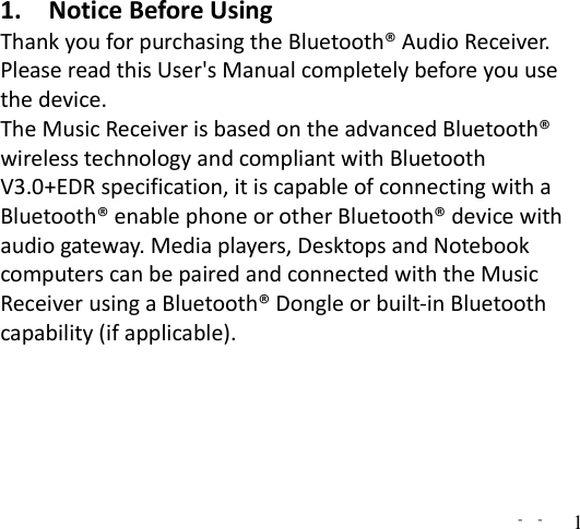   -  - 1 1. Notice Before Using Thank you for purchasing the Bluetooth® Audio Receiver. Please read this User&apos;s Manual completely before you use the device.   The Music Receiver is based on the advanced Bluetooth® wireless technology and compliant with Bluetooth V3.0+EDR specification, it is capable of connecting with a Bluetooth® enable phone or other Bluetooth® device with audio gateway. Media players, Desktops and Notebook computers can be paired and connected with the Music Receiver using a Bluetooth® Dongle or built-in Bluetooth capability (if applicable).        