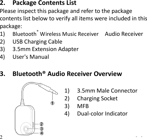   -  - 2 2. Package Contents List Please inspect this package and refer to the package contents list below to verify all items were included in this package: 1) Bluetooth® Wireless Music Receiver    Audio Receiver 2) USB Charging Cable 3) 3.5mm Extension Adapter 4) User&apos;s Manual  3. Bluetooth® Audio Receiver Overview    1) 3.5mm Male Connector   2) Charging Socket 3) MFB 4) Dual-color Indicator  