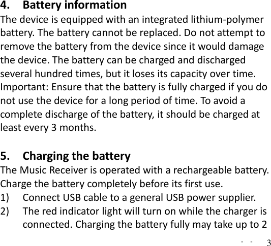   -  - 3 4. Battery information The device is equipped with an integrated lithium-polymer battery. The battery cannot be replaced. Do not attempt to remove the battery from the device since it would damage the device. The battery can be charged and discharged several hundred times, but it loses its capacity over time. Important: Ensure that the battery is fully charged if you do not use the device for a long period of time. To avoid a complete discharge of the battery, it should be charged at least every 3 months.  5. Charging the battery The Music Receiver is operated with a rechargeable battery. Charge the battery completely before its first use.   1) Connect USB cable to a general USB power supplier.   2) The red indicator light will turn on while the charger is connected. Charging the battery fully may take up to 2 