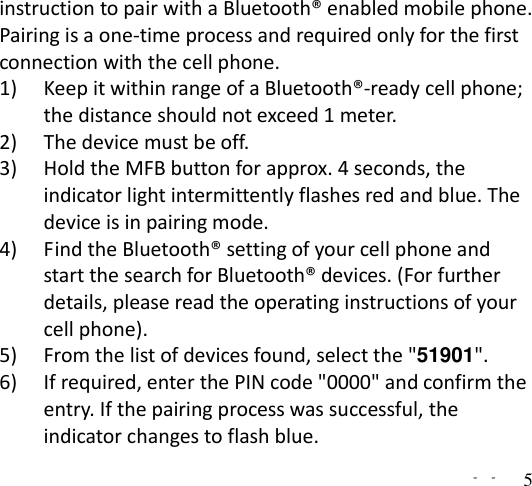   -  - 5 instruction to pair with a Bluetooth® enabled mobile phone. Pairing is a one-time process and required only for the first connection with the cell phone.   1) Keep it within range of a Bluetooth®-ready cell phone; the distance should not exceed 1 meter. 2) The device must be off. 3) Hold the MFB button for approx. 4 seconds, the indicator light intermittently flashes red and blue. The device is in pairing mode.   4) Find the Bluetooth® setting of your cell phone and start the search for Bluetooth® devices. (For further details, please read the operating instructions of your cell phone). 5) From the list of devices found, select the &quot;51901&quot;. 6) If required, enter the PIN code &quot;0000&quot; and confirm the entry. If the pairing process was successful, the indicator changes to flash blue. 
