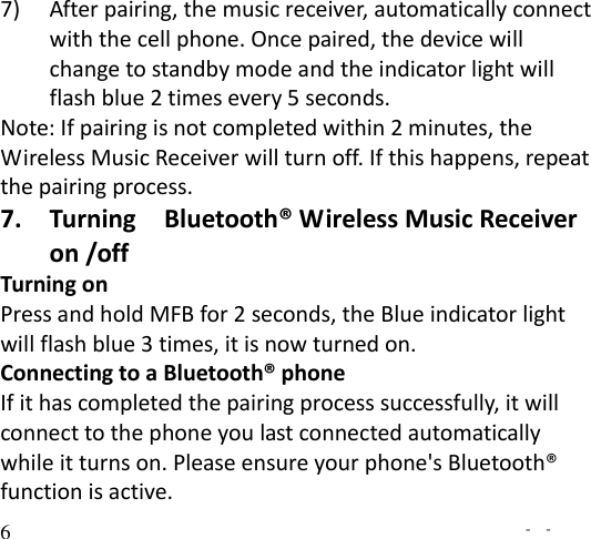   -  - 6 7) After pairing, the music receiver, automatically connect with the cell phone. Once paired, the device will change to standby mode and the indicator light will flash blue 2 times every 5 seconds. Note: If pairing is not completed within 2 minutes, the Wireless Music Receiver will turn off. If this happens, repeat the pairing process. 7. Turning    Bluetooth® Wireless Music Receiver on /off Turning on   Press and hold MFB for 2 seconds, the Blue indicator light will flash blue 3 times, it is now turned on. Connecting to a Bluetooth® phone If it has completed the pairing process successfully, it will connect to the phone you last connected automatically while it turns on. Please ensure your phone&apos;s Bluetooth® function is active. 