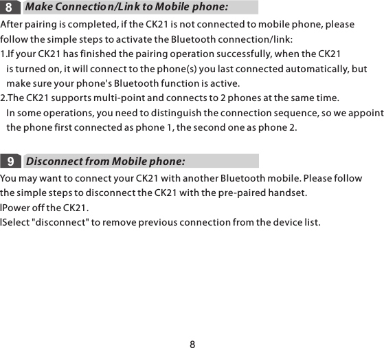 Make Connection/Link to Mobile phone:988After pairing is completed, if the CK21 is not connected to mobile phone, please follow the simple steps to activate the Bluetooth connection/link: 1.If your CK21 has finished the pairing operation successfully, when the CK21    is turned on, it will connect to the phone(s) you last connected automatically, but    make sure your phone&apos;s Bluetooth function is active.2.The CK21 supports multi-point and connects to 2 phones at the same time.    In some operations, you need to distinguish the connection sequence, so we appoint   the phone first connected as phone 1, the second one as phone 2.Disconnect from Mobile phone:You may want to connect your CK21 with another Bluetooth mobile. Please follow the simple steps to disconnect the CK21 with the pre-paired handset.lPower off the CK21.lSelect &quot;disconnect&quot; to remove previous connection from the device list.