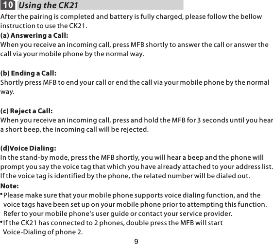 109Using the CK21 After the pairing is completed and battery is fully charged, please follow the bellow instruction to use the CK21.(a) Answering a Call:When you receive an incoming call, press MFB shortly to answer the call or answer the call via your mobile phone by the normal way.(b) Ending a Call:Shortly press MFB to end your call or end the call via your mobile phone by the normal way.(c) Reject a Call:When you receive an incoming call, press and hold the MFB for 3 seconds until you hear a short beep, the incoming call will be rejected.(d)Voice Dialing:In the stand-by mode, press the MFB shortly, you will hear a beep and the phone will prompt you say the voice tag that which you have already attached to your address list. If the voice tag is identified by the phone, the related number will be dialed out.Note:   Please make sure that your mobile phone supports voice dialing function, and the   voice tags have been set up on your mobile phone prior to attempting this function.   Refer to your mobile phone&apos;s user guide or contact your service provider.  If the CK21 has connected to 2 phones, double press the MFB will start   Voice-Dialing of phone 2.