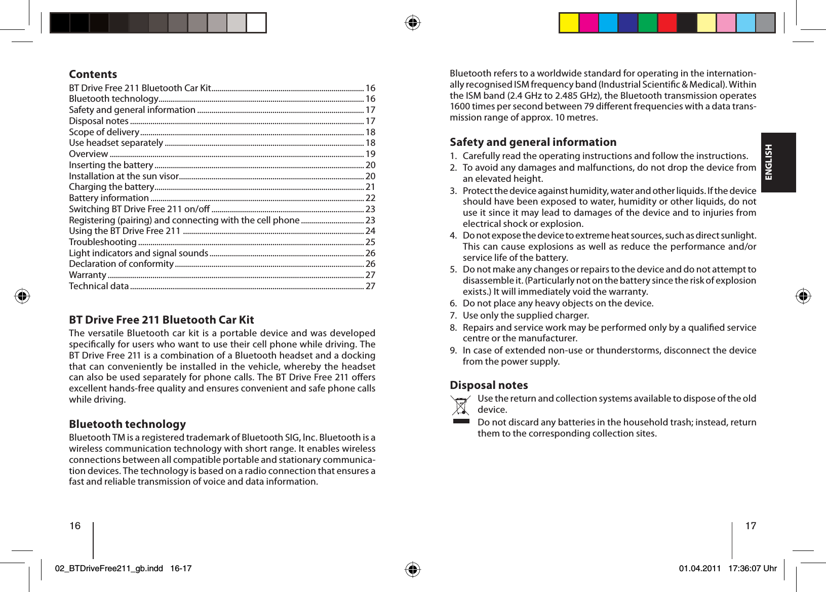 16ENGLISH 17ContentsBT Drive Free 211 Bluetooth Car Kit ........................................................................... 16Bluetooth technology ..................................................................................................... 16Safety and general information .................................................................................. 17Disposal notes ................................................................................................................... 17Scope of delivery ..............................................................................................................18Use headset separately .................................................................................................. 18Overview ............................................................................................................................. 19Inserting the battery ....................................................................................................... 20Installation at the sun visor ........................................................................................... 20Charging the battery ....................................................................................................... 21Battery information ......................................................................................................... 22Switching BT Drive Free 211 on/o  ........................................................................... 23Registering (pairing) and connecting with the cell phone ............................... 23Using the BT Drive Free 211 ......................................................................................... 24Troubleshooting ............................................................................................................... 25Light indicators and signal sounds ............................................................................ 26Declaration of conformity ............................................................................................. 26Warranty .............................................................................................................................. 27Technical data ................................................................................................................... 27BT Drive Free 211 Bluetooth Car KitThe versatile Bluetooth car kit is a portable device and was developed speci cally for users who want to use their cell phone while driving. The BT Drive Free 211 is a combination of a Bluetooth headset and a docking that can conveniently be installed in the vehicle, whereby the headset can also be used separately for phone calls. The BT Drive Free 211 o ers excellent hands-free quality and ensures convenient and safe phone calls while driving.Bluetooth technologyBluetooth TM is a registered trademark of Bluetooth SIG, lnc. Bluetooth is a wireless communication technology with short range. It enables wireless connections between all compatible portable and stationary communica-tion devices. The technology is based on a radio connection that ensures a fast and reliable transmission of voice and data information. Bluetooth refers to a worldwide standard for operating in the internation-ally recognised ISM frequency band (Industrial Scienti c &amp; Medical). Within the ISM band (2.4 GHz to 2.485 GHz), the Bluetooth transmission operates 1600 times per second between 79 di  erent frequencies with a data trans-mission range of approx. 10 metres.Safety and general informationCarefully read the operating instructions and follow the instructions.To avoid any damages and malfunctions, do not drop the device from an elevated height.Protect the device against humidity, water and other liquids. If the device should have been exposed to water, humidity or other liquids, do not use it since it may lead to damages of the device and to injuries from electrical shock or explosion.Do not expose the device to extreme heat sources, such as direct sunlight. This can cause explosions as well as reduce the performance and/or service life of the battery.Do not make any changes or repairs to the device and do not attempt to disassemble it. (Particularly not on the battery since the risk of explosion exists.) It will immediately void the warranty.Do not place any heavy objects on the device.Use only the supplied charger.Repairs and service work may be performed only by a quali ed service centre or the manufacturer.In case of extended non-use or thunderstorms, disconnect the device from the power supply.Disposal notesUse the return and collection systems available to dispose of the old device.Do not discard any batteries in the household trash; instead, return them to the corresponding collection sites.1.2.3.4.5.6.7.8.9.02_BTDriveFree211_gb.indd 16-1702_BTDriveFree211_gb.indd   16-1701.04.2011 17:36:07 Uhr01.04.2011   17:36:07 Uhr