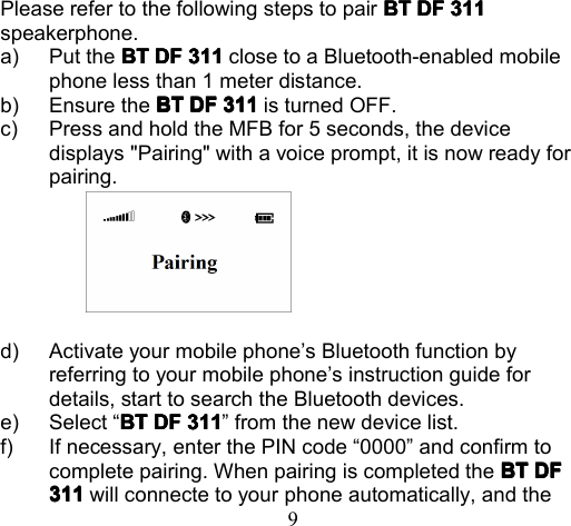 9P lease refer to the following steps to pair BTBTBTBT DFDFDFDF 311311311311speakerphone.a) P ut the BTBTBTBT DFDFDFDF 311311311311 close to a Bluetooth-enabled mobilephone less than 1 meter distance.b) Ensure the BTBTBTBT DFDFDFDF 311311311311 is turned OFF.c) Press and hold the MFB for 5 seconds , the devicedisplays &quot;Pairing &quot; with a voice prompt, i t i s now ready forpairing.d) Activate your mobile phone ’ s Bluetooth function byreferring to your mobile phone ’ s instruction guide fordetails , start to s earch the Bluetooth devices.e) Select “ BTBTBTBT DFDFDFDF 311311311311 ” from the new device list.f) If necessary, e nter the PIN code “ 0000 ” and confirm tocomplete pair ing. When pairing is completed the BTBTBTBT DFDFDFDF311311311311 will connecte to your phone automatically , and the