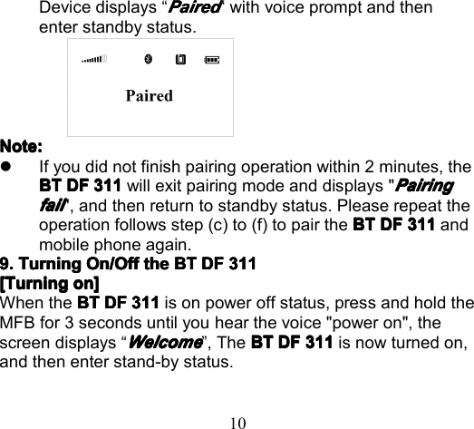 10Device displays “PairedPairedPairedPaired“ with voice prompt and thenenter standby status.NoteNoteNoteNote ::::�If you did not finish pairing operation within 2 minutes, theBTBTBTBT DFDFDFDF 311311311311 will exit pairing mode and displays &quot;PairingPairingPairingPairingfailfailfailfail&quot;, and then return to standby status. Please repeat theoperation follows step (c) to ( f ) to pair the BTBTBTBT DFDFDFDF 311311311311 andmobile phone again.9.9.9.9. TurningTurningTurningTurning On/OffOn/OffOn/OffOn/Off thethethethe BTBTBTBT DFDFDFDF 311311311311[[[[ TurningTurningTurningTurning oooo nnnn ]]]]When the BTBTBTBT DFDFDFDF 311311311311 is on power off status, p ress and hold theMFB for 3 seconds until you hear the voice &quot;power on&quot;, thescreen displays “WelcomeWelcomeWelcomeWelcome” , T he BTBTBTBT DFDFDFDF 311311311311 is now turned on,and then enter stand-by status.