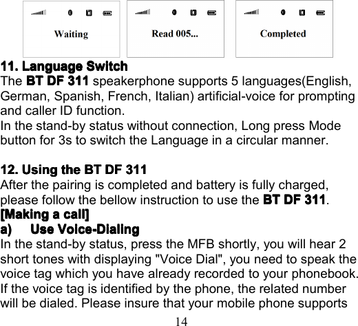 1411.11.11.11. LanguageLanguageLanguageLanguage SwitchSwitchSwitchSwitchThe BTBTBTBT DFDFDFDF 311311311311 speakerphone supports 5 languages(English,German, Spanish, French, Italian) artificial -voice for promptingand caller ID function.In the stand-by status without connection, Long press Modebutton for 3s to switch the Language in a circular manner.12.12.12.12. UsingUsingUsingUsing thethethethe BTBTBTBT DFDFDFDF 311311311311After the pairing is completed and battery is fully charged,please follow the bellow instruction to use the BTBTBTBT DFDFDFDF 311311311311 .[Making[Making[Making[Making aaaa call]call]call]call]a)a)a)a) UseUseUseUse Voice-DialingVoice-DialingVoice-DialingVoice-DialingIn the stand-by status , press the MFB shortly, you will hear 2short tone s with displaying &quot;Voice Dial&quot;, you need to speak thevoice tag which you have already recorded to your phonebook .If the voice tag is identified by the phone, the related numberwill be dialed. Please insure that your mobile phone supports