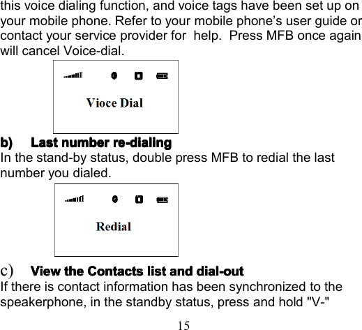 15this voice dialing function, and voice tags have been set up onyour mobile phone. Refer to your mobile phone ’ s user guide orcontact your service provider for help . Press MFB once againwill cancel Voice-dial.b)b)b)b) LastLastLastLast numbernumbernumbernumber re-dialingre-dialingre-dialingre-dialingIn the stand-by status , double p ress MFB to redial t he lastnumber you dialed.c) ViewViewViewView thethethethe ContactsContactsContactsContacts listlistlistlist andandandand dial-outdial-outdial-outdial-outIf there is contact information has been synchronized to thespeakerphone, in the standby status, press and hold &quot;V-&quot;