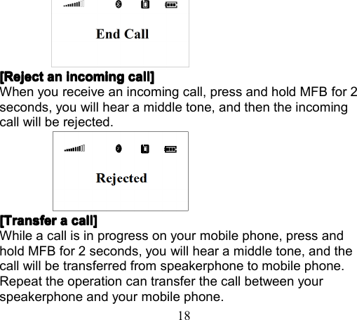 18[Reject[Reject[Reject[Reject anananan incomingincomingincomingincoming call]call]call]call]When you receive an incoming call, press and hold MFB for 2seconds, you will hear a middle tone, and then the incomingcall will be rejected.[Transfer[Transfer[Transfer[Transfer aaaa call]call]call]call]While a call is in progress on your mobile phone, press andhold MFB for 2 seconds, you will hear a middle tone, and thecall will be transferred from speakerphone to mobile phone.Repeat the operation can transfer the call between yourspeakerphone and your mobile phone.