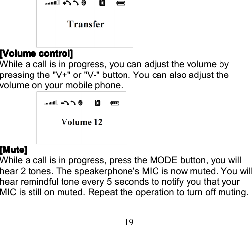 19[Volume[Volume[Volume[Volume control]control]control]control]While a call is in progress, you can adjust the volume bypressing the &quot;V+&quot; or &quot;V-&quot; button . You can also adjust thevolume on your mobile phone.[Mute][Mute][Mute][Mute]While a call is in progress , press the MODE button , you willhear 2 tones. The speakerphone &apos;s MIC is now muted. You willhear remindful tone every 5 seconds to notify you that yourMIC is still on mute d . Repeat the operation to turn off mut ing .