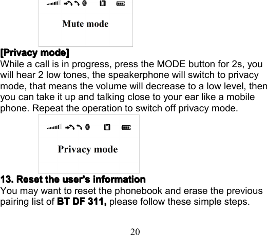 20[[[[ PrivacyPrivacyPrivacyPrivacy modemodemodemode ]]]]While a call is in progress , press the MODE button for 2s , youwill hear 2 low tones , the speakerphone will switch to privacymode, that means the volume will decrease to a low level, thenyou can take it up and talking close to your ear like a mobilephone . Repeat the operation to switch off privacy mode .13.13.13.13. RRRR eseteseteseteset thethethethe user&apos;suser&apos;suser&apos;suser&apos;s informationinformationinformationinformationYou may want to reset the phonebook and erase the previouspairing list of BTBTBTBT DFDFDFDF 311,311,311,311, p lease follow these simple steps.