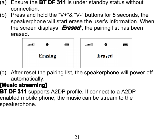 21(a) Ensure the BTBTBTBT DFDFDFDF 311311311311 is under standby status withoutconnection .(b) Press and hold the “ V+ ” &amp; “ V- ” buttons for 5 sec onds, thespeakerphone will start erase the user&apos;s information. Whenthe screen displays ”ErasedErasedErasedErased” , t he pairing list has beenerased.(c) After reset the pairing list , the speakerphone will power offautomatically.[[[[ MusicMusicMusicMusic streamingstreamingstreamingstreaming ]]]]BTBTBTBT DFDFDFDF 311311311311 supports A2DP profile. If connect to a A2DP-enabled mobile phone, the music can be stream to thespeakerphone.