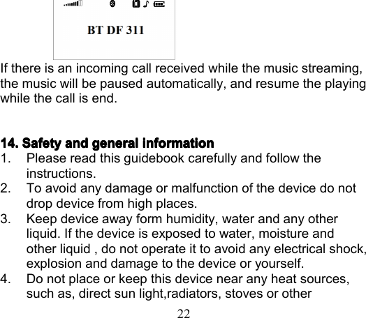 22If there is an incoming call received while the music streaming,the music will be paused automatically, and resume the playingwhile the call is end.14141414 .... SafetySafetySafetySafety andandandand generalgeneralgeneralgeneral informationinformationinformationinformation1. Please read this guidebook carefully and follow theinstructions.2. To avoid any damage or malfunction of the device do notdrop device from high places.3. Keep device away form humidity, water and any otherliquid. If the device is exposed to water, moisture andother liquid , do not operate it to avoid any electrical shock,explosion and damage to the device or yourself.4. Do not place or keep this device near any heat sources,such as, direct sun light,radiators, stoves or other