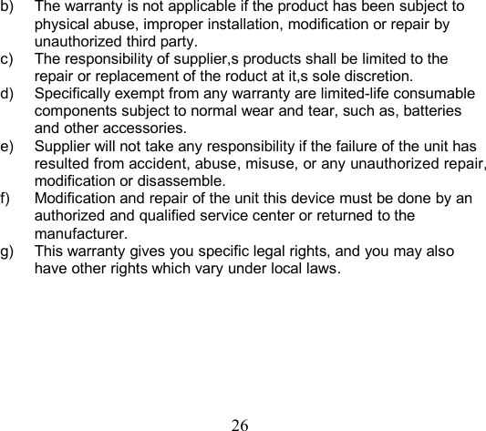 26b) The warranty is not applicable if the product has been subject tophysical abuse, improper installation, modification or repair byunauthorized third party.c) The responsibility of supplier,s products shall be limited to therepair or replacement of the roduct at it,s sole discretion.d) Specifically exempt from any warranty are limited-life consumablecomponents subject to normal wear and tear, such as, batteriesand other accessories.e) Supplier will not take any responsibility if the failure of the unit hasresulted from accident, abuse, misuse, or any unauthorized repair,modification or disassemble.f) Modification and repair of the unit this device must be done by anauthorized and qualified service center or returned to themanufacturer.g) This warranty gives you specific legal rights, and you may alsohave other rights which vary under local laws.
