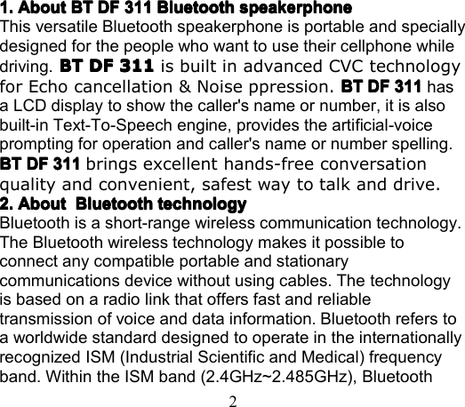 21.1.1.1. AboutAboutAboutAbout BTBTBTBT DFDFDFDF 311311311311 BluetoothBluetoothBluetoothBluetooth speakerphonespeakerphonespeakerphonespeakerphoneThis versatile Bluetooth speakerphone is portable and speciallydesigned for the people who want to use their cellphone whiledriving. BTBTBTBT DFDFDFDF 311311311311 is built in advanced CVC technologyfor Echo cancellation &amp; Noise ppression. BTBTBTBT DFDFDFDF 311311311311 hasa LCD display to show the caller&apos;s name or number, it is alsobuilt-in Text-To-Speech engine, provides the artificial-voiceprompting for operation and caller&apos;s name or number spelling.BTBTBTBT DFDFDFDF 311311311311 brings excellent hands-free conversationquality and convenient, safest way to talk and drive.2.2.2.2. AboutAboutAboutAbout BluetoothBluetoothBluetoothBluetooth technologytechnologytechnologytechnologyBluetooth is a short-range wireless communication technology.The Bluetooth wireless technology makes it possible toconnect any compatible portable and stationarycommunications device without using cables. The technologyis based on a radio link that offers fast and reliabletransmission of voice and data information. Bluetooth refers toa worldwide standard designed to operate in the inte rn ationallyrecognized ISM (Industrial Scientific and Medical) frequencyband. Within the ISM band (2.4GHz~2.485GHz), Bluetooth