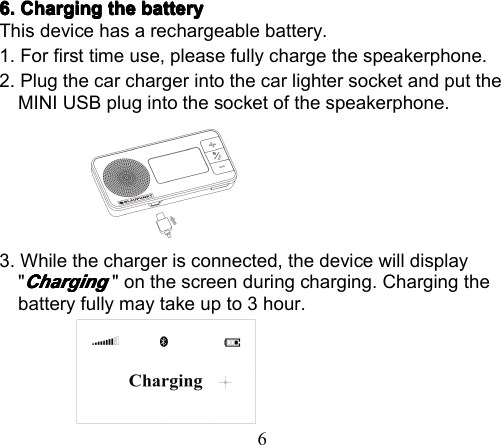 66.6.6.6. ChargingChargingChargingCharging thethethethe batterybatterybatterybatteryThis device has a rechargeable battery.1. For first time use, please fully charge the speakerphone .2. Plug the car charger into the car lighter socket and put theMINI USB plug into the socket of the speakerphone .3. While the charger is connected, the device will display&quot;ChargingChargingChargingCharging&quot; on the screen during charging. Charging thebattery fully may take up to 3 hour.