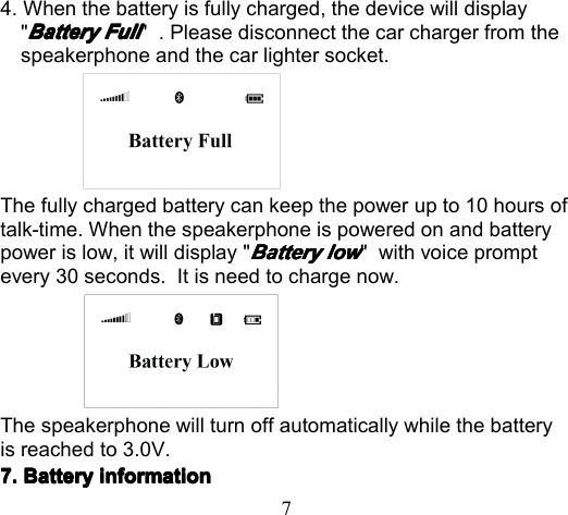 74. When the battery is fully charged, t he device will display&quot;BatteryBatteryBatteryBattery FullFullFullFull&quot; . Please d isconnect the car charger from thespeakerphone and the car lighter socket .The fully charged battery can keep the power up to 10 hours oftalk-time. When the speakerphone is powered on and batterypower is low, it will display &quot;BatteryBatteryBatteryBattery lowlowlowlow&quot; with voice promptevery 30 s econds. It is need to charge now.The speakerphone will turn off automatically while the batteryis reached to 3.0V.7.7.7.7. BatteryBatteryBatteryBattery informationinformationinformationinformation