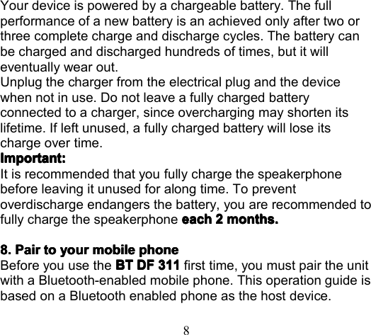 8Your device is powered by a chargeable battery. The fullperformance of a new battery is an achieved only after two orthree complete charge and discharge cycles. The battery canbe charged and discharged hundreds of times, but it willeventually wear out.Unplug the charger from the electrical plug and the devicewhen not in use. Do not leave a fully charged batteryconnected to a charger, since overcharging may shorten itslifetime. If left unused, a fully charged battery will lose itscharge over time.ImportantImportantImportantImportant ::::It is recommended that you fully charge the speakerphonebefore leaving it unused for along time. T o preventoverdischarge endanger s the battery, you are recommended tofully charge the speakerphone eacheacheacheach 2222 monthmonthmonthmonth ssss ....8.8.8.8. PairPairPairPair totototo youryouryouryour mobilemobilemobilemobile phonephonephonephoneBefore you use the BTBTBTBT DFDFDFDF 311311311311 first time, you must pair the unitwith a Bluetooth-enabled mobile phone. This operation guide isbased on a Bluetooth enabled phone as the host device.