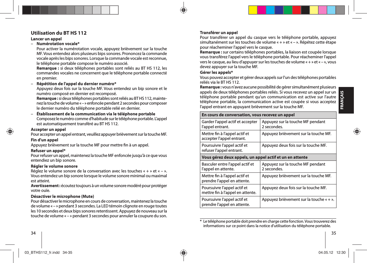 34 35FRANÇAISTransférer un appelPour transférer un appel du casque vers le téléphone portable, appuyez simultanément sur les touches de volume «+» et «–». Répétez cette étape pour réacheminer l&apos;appel vers le casque.Remarque: sur certains téléphones portables, la liaison est coupée lorsque vous transférez l&apos;appel vers le téléphone portable. Pour réacheminer l&apos;appel vers le casque, au lieu d&apos;appuyer sur les touches de volume «+» et «–», vous devez appuyer sur la touche MF.Gérer les appels*Vous pouvez accepter et gérer deux appels sur l&apos;un des téléphones portables reliés via le BT HS 112. Remarque: vous n&apos;avez aucune possibilité de gérer simultanément plusieurs appels de deux téléphones portables reliés. Si vous recevez un appel sur un téléphone portable pendant qu&apos;un communication est active sur l&apos;autre téléphone portable, la communication active est coupée si vous acceptez l&apos;appel entrant en appuyant brièvement sur la touche MF.En cours de conversation, vous recevez un appel Garder l&apos;appel actif et accepter l&apos;appel entrant.Appuyez sur la touche MF pendant 2secondes.Mettre  n à l&apos;appel actif et accepter l&apos;appel entrant.Appuyez brièvement sur la touche MF.Poursuivre l&apos;appel actif et refuser l&apos;appel entrant.Appuyez deux fois sur la touche MF.Vous gérez deux appels, un appel actif et un en attente Basculer entre l&apos;appel actif et l&apos;appel en attente.Appuyez sur la touche MF pendant 2secondes.Mettre  n à l&apos;appel actif et prendre l&apos;appel en attente.Appuyez brièvement sur la touche MF.Poursuivre l&apos;appel actif et mettre  n à l&apos;appel en attente.Appuyez deux fois sur la touche MF.Poursuivre l&apos;appel actif et prendre l&apos;appel en attente.Appuyez brièvement sur la touche «+».*   Le téléphone portable doit prendre en charge cette fonction. Vous trouverez des informations sur ce point dans la notice d&apos;utilisation du téléphone portable.Utilisation du BT HS 112Lancer un appel –Numérotation vocale*Pour activer la numérotation vocale, appuyez brièvement sur la touche MF. Vous entendez alors plusieurs bips sonores. Prononcez la commande vocale après les bips sonores. Lorsque la commande vocale est reconnue, le téléphone portable compose le numéro associé.Remarque: si deux téléphones portables sont reliés au BT HS 112, les commandes vocales ne concernent que le téléphone portable connecté en premier.  –Répétition de l&apos;appel du dernier numéro*Appuyez deux fois sur la touche MF. Vous entendez un bip sonore et le numéro composé en dernier est recomposé.Remarque: si deux téléphones portables sont reliés au BT HS 112, mainte-nez la touche de volume «–» enfoncée pendant 2 secondes pour composer le dernier numéro du téléphone portable relié en dernier.  –Établissement de la communication via le téléphone portableComposez le numéro comme d&apos;habitude sur le téléphone portable. L&apos;appel est automatiquement transféré au BT HS 112. Accepter un appelPour accepter un appel entrant, veuillez appuyer brièvement sur la touche MF.Fin d&apos;un appelAppuyez brièvement sur la touche MF pour mettre  n à un appel.Refuser un appel*Pour refuser un appel, maintenez la touche MF enfoncée jusqu&apos;à ce que vous entendiez un bip sonore. Régler le volume sonoreRéglez le volume sonore de la conversation avec les touches «+» et «–». Vous entendez un bip sonore lorsque le volume sonore minimal ou maximal est atteint.Avertissement: écoutez toujours à un volume sonore modéré pour protéger votre ouïe.Désactiver le microphone (Mute)Pour désactiver le microphone en cours de conversation, maintenez la touche de volume «–» pendant 3 secondes. La LED témoin clignote en rouge toutes les 10 secondes et deux bips sonores retentissent. Appuyez de nouveau sur la touche de volume «–» pendant 3 secondes pour annuler la coupure du son.03_BTHS112_fr.indd   34-3503_BTHS112_fr.indd   34-35 04.05.12   12:3004.05.12   12:30