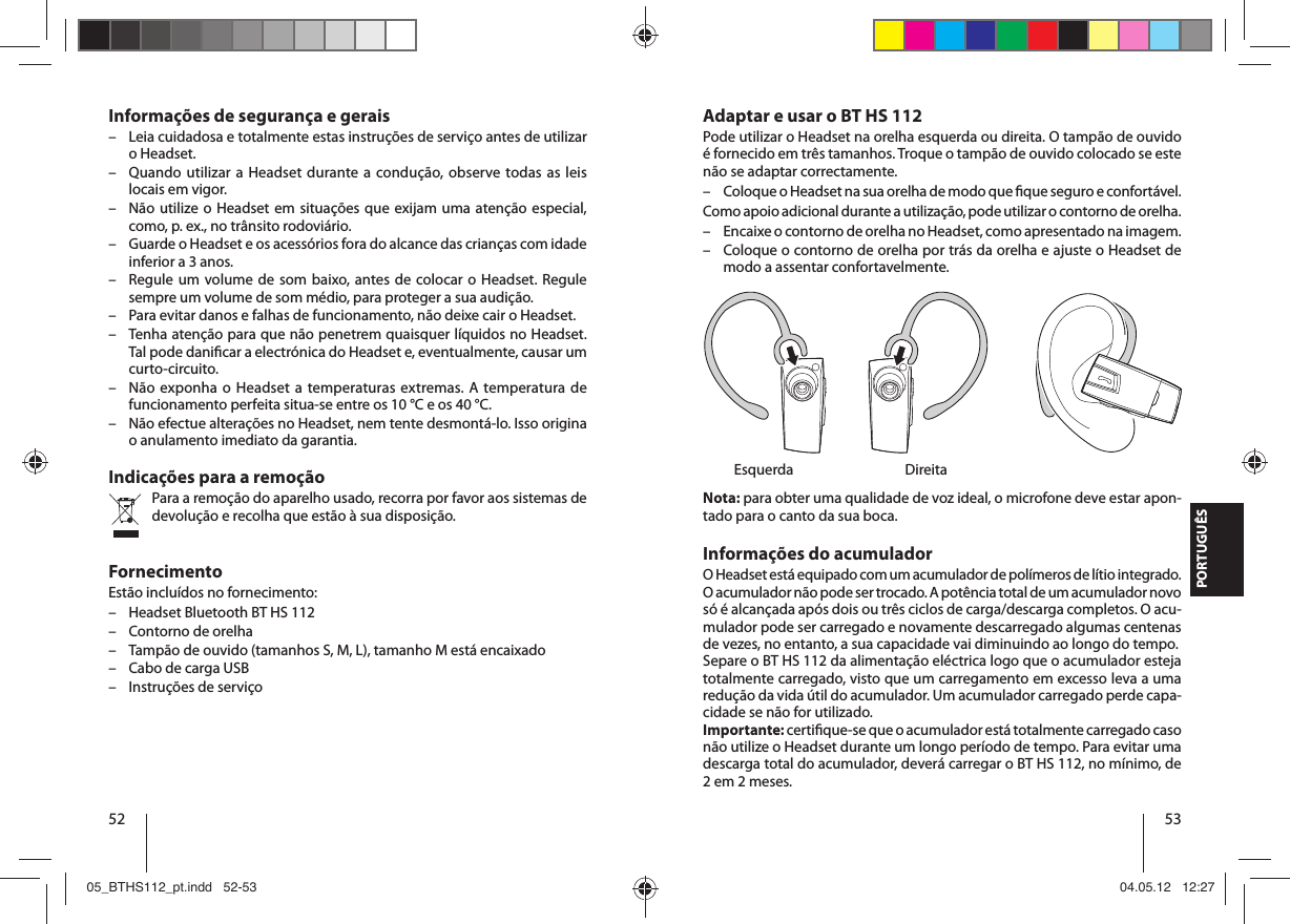 52 53PORTUGUÊSAdaptar e usar o BT HS 112Pode utilizar o Headset na orelha esquerda ou direita. O tampão de ouvido é fornecido em três tamanhos. Troque o tampão de ouvido colocado se este não se adaptar correctamente.  – Coloque o Headset na sua orelha de modo que  que seguro e confortável.Como apoio adicional durante a utilização, pode utilizar o contorno de orelha. – Encaixe o contorno de orelha no Headset, como apresentado na imagem.  – Coloque o contorno de orelha por trás da orelha e ajuste o Headset de modo a assentar confortavelmente. Esquerda  DireitaNota: para obter uma qualidade de voz ideal, o microfone deve estar apon-tado para o canto da sua boca.Informações do acumuladorO Headset está equipado com um acumulador de polímeros de lítio integrado. O acumulador não pode ser trocado. A potência total de um acumulador novo só é alcançada após dois ou três ciclos de carga/descarga completos. O acu-mulador pode ser carregado e novamente descarregado algumas centenas de vezes, no entanto, a sua capacidade vai diminuindo ao longo do tempo.Separe o BT HS 112 da alimentação eléctrica logo que o acumulador esteja totalmente carregado, visto que um carregamento em excesso leva a uma redução da vida útil do acumulador. Um acumulador carregado perde capa-cidade se não for utilizado.Importante: certi que-se que o acumulador está totalmente carregado caso não utilize o Headset durante um longo período de tempo. Para evitar uma descarga total do acumulador, deverá carregar o BT HS 112, no mínimo, de 2 em 2 meses.Informações de segurança e gerais – Leia cuidadosa e totalmente estas instruções de serviço antes de utilizar o Headset. – Quando utilizar a Headset durante a condução, observe todas as leis locais em vigor.  – Não utilize o Headset em situações que exijam uma atenção especial, como, p. ex., no trânsito rodoviário. – Guarde o Headset e os acessórios fora do alcance das crianças com idade inferior a 3 anos. – Regule um volume de som baixo, antes de colocar o Headset. Regule sempre um volume de som médio, para proteger a sua audição. – Para evitar danos e falhas de funcionamento, não deixe cair o Headset. – Tenha atenção para que não penetrem quaisquer líquidos no Headset. Tal pode dani car a electrónica do Headset e, eventualmente, causar um curto-circuito. – Não exponha o Headset a temperaturas extremas. A temperatura de funcionamento perfeita situa-se entre os 10 °C e os 40 °C.  – Não efectue alterações no Headset, nem tente desmontá-lo. Isso origina o anulamento imediato da garantia.Indicações para a remoçãoPara a remoção do aparelho usado, recorra por favor aos sistemas de devolução e recolha que estão à sua disposição.FornecimentoEstão incluídos no fornecimento: – Headset Bluetooth BT HS 112 – Contorno de orelha – Tampão de ouvido (tamanhos S, M, L), tamanho M está encaixado – Cabo de carga USB – Instruções de serviço05_BTHS112_pt.indd   52-5305_BTHS112_pt.indd   52-53 04.05.12   12:2704.05.12   12:27