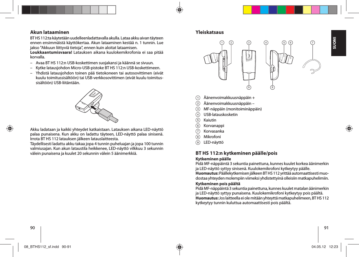 90 91SUOMIYleiskatsaus9 8321 4 5 6 7 Äänenvoimakkuusnäppäin + Äänenvoimakkuusnäppäin – MF-näppäin (monitoiminäppäin) USB-latauskosketin Kaiutin Korvanappi Korvasanka Mikrofoni LED-näyttöBT HS 112:n kytkeminen päälle/poisKytkeminen päällePidä MF-näppäintä 3 sekuntia painettuna, kunnes kuulet korkea äänimerkin ja LED-näyttö syttyy sinisenä. Kuulokemikrofoni kytkeytyy päälle.Huomautus: Päällekytkemisen jälkeen BT HS 112 yrittää automaattisesti muo-dostaa yhteyden molempiin viimeksi yhdistettyinä olleisiin matkapuhelimiin.Kytkeminen pois päältäPidä MF-näppäintä 3 sekuntia painettuna, kunnes kuulet matalan äänimerkin ja LED-näyttö syttyy punaisena. Kuulokemikrofoni kytkeytyy pois päältä.Huomautus: Jos laitteella ei ole mitään yhteyttä matkapuhelimeen, BT HS112 kytkeytyy tunnin kuluttua automaattisesti pois päältä.Akun lataaminenBT HS 112:ta käytetään uudelleenladattavalla akulla. Lataa akku aivan täyteen ennen ensimmäistä käyttökertaa. Akun lataaminen kestää n. 1 tunnin. Lue jakso &quot;Akkuun liittyviä tietoja&quot;, ennen kuin aloitat lataamisen.Loukkaantumisvaara! Latauksen aikana kuulokemikrofonia ei saa pitää korvalla.  – Avaa BT HS 112:n USB-koskettimen suojakansi ja käännä se sivuun.  – Kytke latausjohdon Micro-USB-pistoke BT HS 112:n USB-koskettimeen.  – Yhdistä latausjohdon toinen pää tietokoneen tai autosovittimen (eivät kuulu toimitussisältöön) tai USB-verkkosovittimen (eivät kuulu toimitus-sisältöön) USB-liitäntään. Akku ladataan ja kaikki yhteydet katkaistaan. Latauksen aikana LED-näyttö palaa punaisena. Kun akku on ladattu täyteen, LED-näyttö palaa sinisenä. Irrota BT HS 112 latauksen jälkeen latauslaitteesta. Täydellisesti ladattu akku takaa jopa 4 tunnin puheluajan ja jopa 100 tunnin valmiusajan. Kun akun lataustila heikkenee, LED-näyttö vilkkuu 3 sekunnin välein punaisena ja kuulet 20 sekunnin välein 5 äänimerkkiä.08_BTHS112_sf.indd   90-9108_BTHS112_sf.indd   90-91 04.05.12   12:2304.05.12   12:23