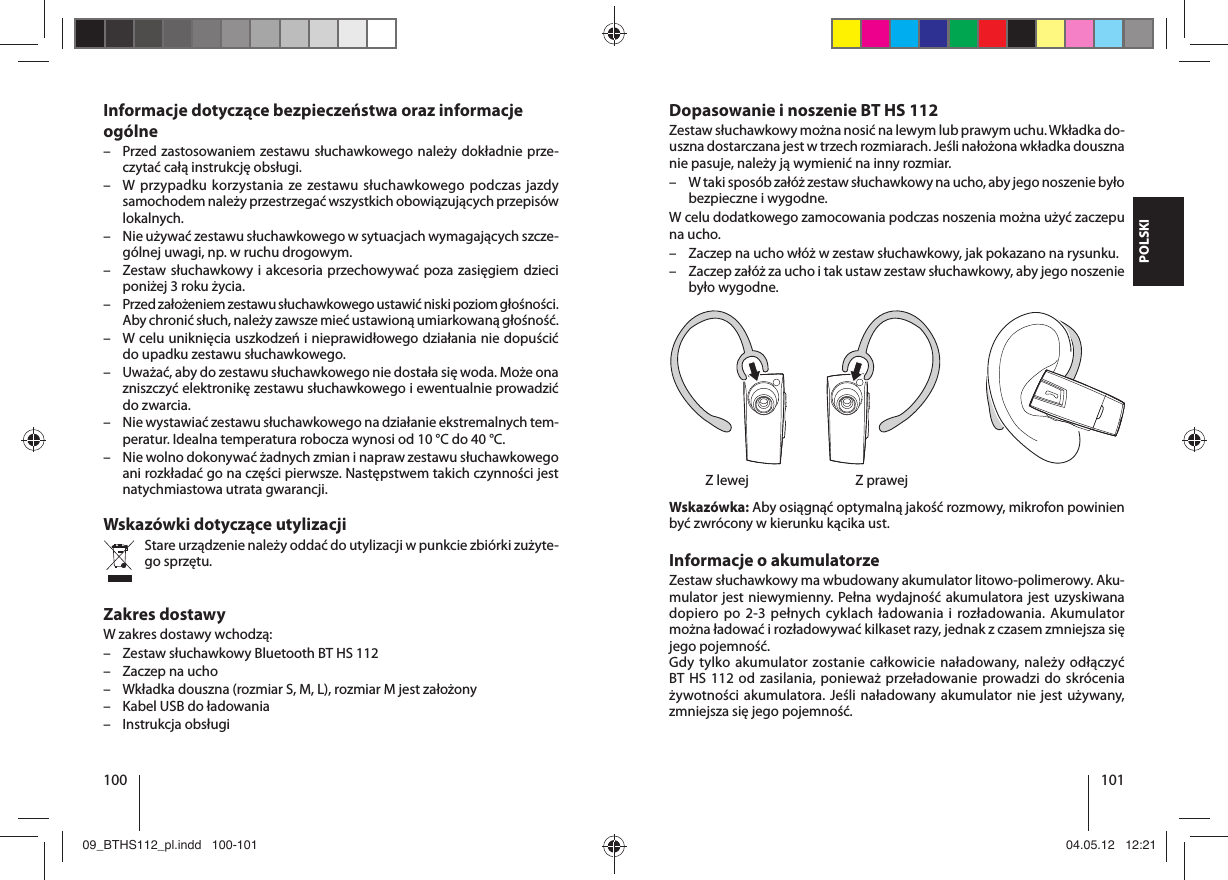 100 101POLSKIDopasowanie i noszenie BT HS 112Zestaw słuchawkowy można nosić na lewym lub prawym uchu. Wkładka do-uszna dostarczana jest w trzech rozmiarach. Jeśli nałożona wkładka douszna nie pasuje, należy ją wymienić na inny rozmiar.  – W taki sposób załóż zestaw słuchawkowy na ucho, aby jego noszenie było bezpieczne i wygodne.W celu dodatkowego zamocowania podczas noszenia można użyć zaczepu na ucho. – Zaczep na ucho włóż w zestaw słuchawkowy, jak pokazano na rysunku.  – Zaczep załóż za ucho i tak ustaw zestaw słuchawkowy, aby jego noszenie było wygodne.  Z lewej  Z prawejWskazówka: Aby osiągnąć optymalną jakość rozmowy, mikrofon powinien być zwrócony w kierunku kącika ust.Informacje o akumulatorzeZestaw słuchawkowy ma wbudowany akumulator litowo-polimerowy. Aku-mulator jest niewymienny. Pełna wydajność akumulatora jest uzyskiwana dopiero po 2-3 pełnych cyklach ładowania i rozładowania. Akumulator można ładować i rozładowywać kilkaset razy, jednak z czasem zmniejsza się jego pojemność.Gdy tylko akumulator zostanie całkowicie naładowany, należy odłączyć BTHS112 od zasilania, ponieważ przeładowanie prowadzi do skrócenia żywotności akumulatora. Jeśli naładowany akumulator nie jest używany, zmniejsza się jego pojemność.Informacje dotyczące bezpieczeństwa oraz informacje ogólne – Przed zastosowaniem zestawu słuchawkowego należy dokładnie prze-czytać całą instrukcję obsługi. – W przypadku korzystania ze zestawu słuchawkowego podczas jazdy samochodem należy przestrzegać wszystkich obowiązujących przepisów lokalnych.  – Nie używać zestawu słuchawkowego w sytuacjach wymagających szcze-gólnej uwagi, np. w ruchu drogowym. – Zestaw słuchawkowy i akcesoria przechowywać poza zasięgiem dzieci poniżej 3 roku życia. – Przed założeniem zestawu słuchawkowego ustawić niski poziom głośności. Aby chronić słuch, należy zawsze mieć ustawioną umiarkowaną głośność. – W celu uniknięcia uszkodzeń i nieprawidłowego działania nie dopuścić do upadku zestawu słuchawkowego. – Uważać, aby do zestawu słuchawkowego nie dostała się woda. Może ona zniszczyć elektronikę zestawu słuchawkowego i ewentualnie prowadzić do zwarcia. – Nie wystawiać zestawu słuchawkowego na działanie ekstremalnych tem-peratur. Idealna temperatura robocza wynosi od 10 °C do 40 °C.  – Nie wolno dokonywać żadnych zmian i napraw zestawu słuchawkowego ani rozkładać go na części pierwsze. Następstwem takich czynności jest natychmiastowa utrata gwarancji.Wskazówki dotyczące utylizacjiStare urządzenie należy oddać do utylizacji w punkcie zbiórki zużyte-go sprzętu.Zakres dostawyW zakres dostawy wchodzą: – Zestaw słuchawkowy Bluetooth BT HS 112 – Zaczep na ucho – Wkładka douszna (rozmiar S, M, L), rozmiar M jest założony – Kabel USB do ładowania – Instrukcja obsługi09_BTHS112_pl.indd   100-10109_BTHS112_pl.indd   100-101 04.05.12   12:2104.05.12   12:21