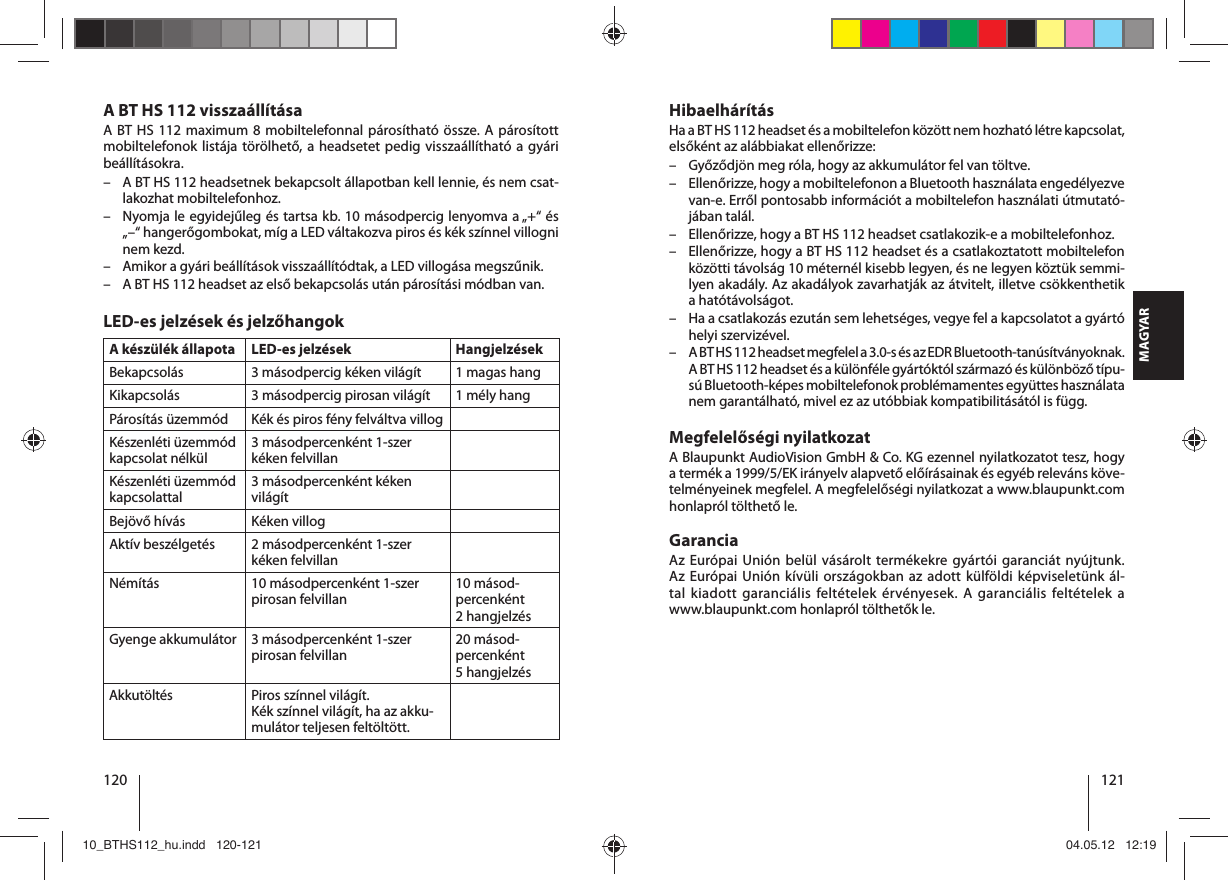 120 121MAGYARHibaelhárításHa a BT HS 112 headset és a mobiltelefon között nem hozható létre kapcsolat, elsőként az alábbiakat ellenőrizze: – Győződjön meg róla, hogy az akkumulátor fel van töltve. – Ellenőrizze, hogy a mobiltelefonon a Bluetooth használata engedélyezve van-e. Erről pontosabb információt a mobiltelefon használati útmutató-jában talál. – Ellenőrizze, hogy a BT HS 112 headset csatlakozik-e a mobiltelefonhoz. – Ellenőrizze, hogy a BT HS 112 headset és a csatlakoztatott mobiltelefon közötti távolság 10 méternél kisebb legyen, és ne legyen köztük semmi-lyen akadály. Az akadályok zavarhatják az átvitelt, illetve csökkenthetik a hatótávolságot. – Ha a csatlakozás ezután sem lehetséges, vegye fel a kapcsolatot a gyártó helyi szervizével. – A BT HS 112 headset megfelel a 3.0-s és az EDR Bluetooth-tanúsítványoknak. A BT HS 112 headset és a különféle gyártóktól származó és különböző típu-sú Bluetooth-képes mobiltelefonok problémamentes együttes használata nem garantálható, mivel ez az utóbbiak kompatibilitásától is függ.Megfelelőségi nyilatkozatA Blaupunkt AudioVision GmbH &amp; Co. KG ezennel nyilatkozatot tesz, hogy atermék a 1999/5/EK irányelv alapvető előírásainak és egyéb releváns köve-telményeinek megfelel. A megfelelőségi nyilatkozat a www.blaupunkt.com honlapról tölthető le.GaranciaAz Európai Unión belül vásárolt termékekre gyártói garanciát nyújtunk. Az Európai Unión kívüli országokban az adott külföldi képviseletünk ál-tal kiadott garanciális feltételek érvényesek. A garanciális feltételek a www.blaupunkt.com honlapról tölthetők le.A BT HS 112 visszaállításaA BT HS 112 maximum 8 mobiltelefonnal párosítható össze. A párosított mobiltelefonok listája törölhető, a headsetet pedig visszaállítható a gyári beállításokra. – A BT HS 112 headsetnek bekapcsolt állapotban kell lennie, és nem csat-lakozhat mobiltelefonhoz. – Nyomja le egyidejűleg és tartsa kb. 10 másodpercig lenyomva a „+“ és „–“ hangerőgombokat, míg a LED váltakozva piros és kék színnel villogni nem kezd.  – Amikor a gyári beállítások visszaállítódtak, a LED villogása megszűnik.  – A BT HS 112 headset az első bekapcsolás után párosítási módban van. LED-es jelzések és jelzőhangokA készülék állapota LED-es jelzések HangjelzésekBekapcsolás 3 másodpercig kéken világít  1 magas hangKikapcsolás 3 másodpercig pirosan világít 1 mély hangPárosítás üzemmód Kék és piros fény felváltva villogKészenléti üzemmód kapcsolat nélkül3 másodpercenként 1-szer kéken felvillan Készenléti üzemmód kapcsolattal3 másodpercenként kéken világít Bejövő hívás Kéken villogAktív beszélgetés 2 másodpercenként 1-szer kéken felvillanNémítás 10 másodpercenként 1-szer pirosan felvillan10 másod-percenként 2hangjelzésGyenge akkumulátor 3 másodpercenként 1-szer pirosan felvillan20 másod-percenként 5hangjelzésAkkutöltés Piros színnel világít. Kék színnel világít, ha az akku-mulátor teljesen feltöltött.10_BTHS112_hu.indd   120-12110_BTHS112_hu.indd   120-121 04.05.12   12:1904.05.12   12:19