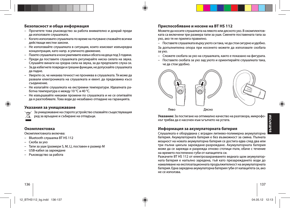 136 137БЪЛГАРСКИПриспособяване и носене на BT HS 112Можете да носите слушалката на лявото или дясното ухо. В окомплектов-ката са включени три размера тапи за уши. Сменете поставената тапа за ухо, ако тя не приляга правилно.  – Поставете слушалката върху ухото си така, че да стои сигурно и удобно.За допълнителна опора при носенето можете да използвате скобата за ухо. – Сложете скобата за ухо на слушалката, както е показано на фигурата.  – Поставете скобата за ухо зад ухото и ориентирайте слушалката така, че да стои удобно. Ляво  ДясноУказание: За постигане на оптимално качество на разговора, микрофо-нът трябва да е насочен към ъгълчето на устата.Информация за акумулаторната батерияСлушалката е оборудвана с вграден литиево-полимерна акумулаторна батерия. Акумулаторната батерия е без възможност за смяна. Пълната мощност на новата акумулаторна батерия се достига едва след два или три пълни цикъла зареждане-разреждане. Акумулаторната батерия може да се зарежда и разрежда отново стотици пъти, обаче с течение на времето постепенно губи от капацитета си.Разкачете BT HS 112 от електрозахранването веднага щом акумулатор-ната батерия е напълно заредена, тъй като презареждането води до намаляване на експлоатационната продължителност на акумулаторната батерия. Една заредена акумулаторна батерия губи от капацитета си, ако не се използва.Безопасност и обща информация – Прочетете това ръководство за работа внимателно и докрай преди да използвате слушалката. – Когато използвате слушалката по време на пътуване спазвайте всички действащи местни закони.  – Не използвайте слушалката в ситуации, които изискват извънредна концентрация, като напр. в уличното движение. – Пазете слушалката и консумативите извън обсега на деца под 3 години. – Преди да поставите слушалката регулирайте ниска силата на звука. Слушайте винаги на средна сила на звука, за да предпазите слуха си. – За да избегнете повреди и грешни функции, не допускайте слушалката да падне. – Уверете се, че никаква течност не прониква в слушалката. Тя може да развали електрониката на слушалката и евент. да предизвика късо съединение. – Не излагайте слушалката на екстремни температури. Идеалната ра-ботна температура е между 10 °C и 40 °C.  – Не извършвайте никакви промени по слушалката и не се опитвайте да я разглобявате. Това води до незабавно отпадане на гаранцията.Указания за унищожаванеЗа унищожаване на старото устройство спазвайте съществуващия ред за връщане и събиране на отпадъци.ОкомплектовкаОкомплектовката включва: – Bluetooth слушалка BT HS 112 – Скоба за ухо – Тапи за уши (размери S, M, L), поставен е размер M – USB-кабел за зареждане – Ръководство за работа12_BTHS112_bg.indd   136-13712_BTHS112_bg.indd   136-137 04.05.12   12:1304.05.12   12:13