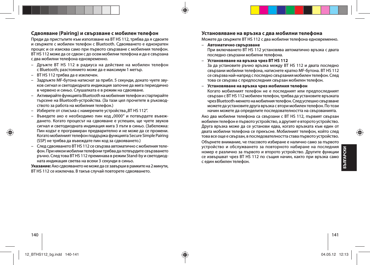 140 141БЪЛГАРСКИУстановяване на връзка с два мобилни телефона Можете да свържете BT HS 112 с два мобилни телефона едновременно.  –Автоматично сврързванеПри включването BT HS 112 установява автоматично връзка с двата последно свързани мобилни телефона. –Установяване на връзка чрез BT HS 112За да установите ръчно връзка между BT HS 112 и двата последно свързани мобилни телефона, натиснете кратко MF-бутона. BT HS 112 се свързва най-напред с последно свързания мобилен телефон. След това се свързва с предпоследния свързан мобилен телефон. –Установяване на връзка чрез мобилния телефонКогато мобилният телефон не е последният или предпоследният свързан с BT HS 112 мобилен телефон, трябва да установите връзката чрез Bluetooth-менюто на мобилния телефон. След успешно свързване можете да установите друга връзка с втори мобилен телефон. По този начин можете да определите последователността на свързванията.Ако два мобилни телефона са свързани с BT HS 112, първият свързан мобилен телефон е първото устройство, а другият е второто устройство. Друга връзка може да се установи едва, когато връзката към един от двата мобилни телефона се прекъсне. Мобилният телефон, който след това все още е свързан, в последователността става първото устройство.Обърнете внимание, че гласовото избиране е налично само за първото устройство и обслужването за повторното набиране на последния номер е различно за първото и второто устройство. Другите функции се извършват чрез BT HS 112 по същия начин, както при връзка само седин мобилен телефон. Сдвояване (Pairing) и свързване с мобилен телефонПреди да пристъпите към използване на BT HS 112, трябва да я сдвоите и свържете с мобилен телефон с Bluetooth. Сдвояването е еднократен процес и се изисква само при първото свързване с мобилния телефон. BT HS 112 може да се сдвои с до осем мобилни телефона и да е свързана с два мобилни телефона едновременно.  – Дръжте BT HS 112 в радиуса на действие на мобилен телефон сBluetooth; разстоянието може да е максимум 1 метър. – BT HS 112 трябва да е изключен. – Задръжте MF-бутона натиснат за прибл. 5 секунди, докато чуете зву-ков сигнал и светодиодната индикация започне да мига периодично вчервено и синьо. Слушалката е в режим на сдвояване. – Активирайте функцията Bluetooth на мобилния телефон и стартирайте търсене на Bluetooth-устройства. (За тази цел прочетете в ръковод-ството за работа на мобилния телефон.)  – Изберете от списъка с намерените устройства „BT HS 112“. – Въведете ако е необходимо пин код „0000“ и потвърдете въвеж-дането. Когато процесът на сдвояване е успешен, ще чуете звуков сигнал и светодиодната индикация мига 3 пъти в синьо. (Забележка: Пин кодът е програмиран предварително и не може да се промени. Когато мобилният телефон поддържа функцията Secure Simple Pairing (SSP) не трябва да въвеждате пин код за сдвояването.)  – След сдвояването BT HS 112 се свързва автоматично с мобилния теле-фон. При някои мобилни телефони трябва да потвърдите свързването ръчно. След това BT HS 112 преминава в режим Stand-by и светодиод-ната индикация светва на всеки 3 секунди в синьо. Указание: Ако сдвояването не може да се завърши в рамките на 2 минути, BT HS 112 се изключва. В такъв случай повторете сдвояването.12_BTHS112_bg.indd   140-14112_BTHS112_bg.indd   140-141 04.05.12   12:1304.05.12   12:13