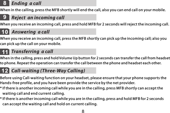 Reject  an incoming call9When you receive an incoming call, press and hold MFB for 2 seconds will reject the incoming call.Answering  a call10When you receive an incoming call, press the MFB shortly can pick up the incoming call; also you can pick up the call on your mobile.Transferring  a call11When in the calling, press and hold Volume Up button for 2 seconds can transfer the call from headset to phone. Repeat the operation can transfer the call between the phone and headset each other.Call-waiting (Three-Way Calling)12Before using Call-waiting function on your headset, please ensure that your phone supports the Hands-free profile, and you have been provide the service by the net provider.* If there is another incoming call while you are in the calling, press MFB shortly can accept the    waiting call and end current calling.* If there is another incoming call while you are in the calling, press and hold MFB for 2 seconds    can accept the waiting call and hold on current calling.Ending  a callWhen in the calling, press the MFB shortly will end the call, also you can end call on your mobile.88
