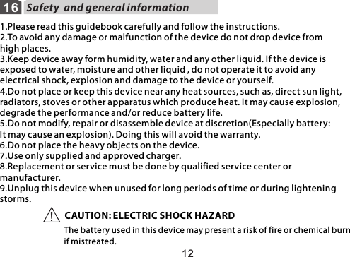 16 Safety  and general information1.Please read this guidebook carefully and follow the instructions.2.To avoid any damage or malfunction of the device do not drop device from high places.3.Keep device away form humidity, water and any other liquid. If the device is exposed to water, moisture and other liquid , do not operate it to avoid any electrical shock, explosion and damage to the device or yourself.4.Do not place or keep this device near any heat sources, such as, direct sun light,radiators, stoves or other apparatus which produce heat. It may cause explosion, degrade the performance and/or reduce battery life.5.Do not modify, repair or disassemble device at discretion(Especially battery:It may cause an explosion). Doing this will avoid the warranty.6.Do not place the heavy objects on the device.7.Use only supplied and approved charger.8.Replacement or service must be done by qualified service center or manufacturer.9.Unplug this device when unused for long periods of time or during lightening storms.CAUTION: ELECTRIC SHOCK HAZARDThe battery used in this device may present a risk of fire or chemical burn if mistreated.!12