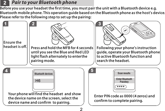 2Pair to your Bluetooth phone2Before you use your headset the first time, you must pair the unit with a Bluetooth device e.g. Bluetooth mobile phone. This operation guide based on the Bluetooth phone as the host&apos;s device. Please refer to the following step to set up the pairing: ****H6Press and hold the MFB for 4 seconds until you see the Blue and Red LED light flash alternately to enterthe pairing mode.Your phone will find the headset  and show the device name on the screen, select the device name and confirm  to pairing. Enter PIN code as 0000 (4 zeros) and confirm to complete pairing. Following your phone&apos;s instruction guide, operate your Bluetooth phone to active Bluetooth function and search the headset.  Ensure theheadset is off.Bluetooth devices Scan resultsEnter BluetoothPasskey1 2 345