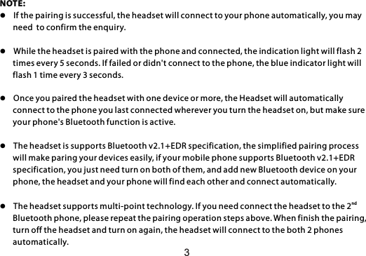 NOTE: l  If the pairing is successful, the headset will connect to your phone automatically, you may        need  to confirm the enquiry. l  While the headset is paired with the phone and connected, the indication light will flash 2        times every 5 seconds. If failed or didn&apos;t connect to the phone, the blue indicator light will        flash 1 time every 3 seconds.l  Once you paired the headset with one device or more, the Headset will automatically        connect to the phone you last connected wherever you turn the headset on, but make sure        your phone&apos;s Bluetooth function is active.l  The headset is supports Bluetooth v2.1+EDR specification, the simplified pairing process        will make paring your devices easily, if your mobile phone supports Bluetooth v2.1+EDR        specification, you just need turn on both of them, and add new Bluetooth device on your       phone, the headset and your phone will find each other and connect automatically.ndl  The headset supports multi-point technology. If you need connect the headset to the 2         Bluetooth phone, please repeat the pairing operation steps above. When finish the pairing,        turn off the headset and turn on again, the headset will connect to the both 2 phones        automatically.3