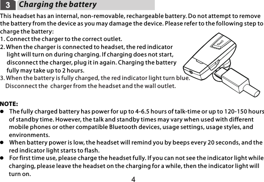 Charging the battery43This headset has an internal, non-removable, rechargeable battery. Do not attempt to remove the battery from the device as you may damage the device. Please refer to the following step to charge the battery: 1. Connect the charger to the correct outlet.2. When the charger is connected to headset, the red indicator      light will turn on during charging. If charging does not start,      disconnect the charger, plug it in again. Charging the battery      fully may take up to 2 hours.3. When the battery is fully charged, the red indicator light turn blue.     Disconnect the  charger from the headset and the wall outlet.NOTE:l  The fully charged battery has power for up to 4-6.5 hours of talk-time or up to 120-150 hours        of standby time. However, the talk and standby times may vary when used with different        mobile phones or other compatible Bluetooth devices, usage settings, usage styles, and        environments.l  When battery power is low, the headset will remind you by beeps every 20 seconds, and the        red indicator light starts to flash. l  For first time use, please charge the headset fully. If you can not see the indicator light while        charging, please leave the headset on the charging for a while, then the indicator light will        turn on.