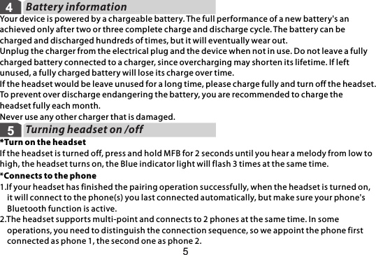Battery informationYour device is powered by a chargeable battery. The full performance of a new battery&apos;s an achieved only after two or three complete charge and discharge cycle. The battery can be charged and discharged hundreds of times, but it will eventually wear out.Unplug the charger from the electrical plug and the device when not in use. Do not leave a fully charged battery connected to a charger, since overcharging may shorten its lifetime. If left unused, a fully charged battery will lose its charge over time.If the headset would be leave unused for a long time, please charge fully and turn off the headset. To prevent over discharge endangering the battery, you are recommended to charge the headset fully each month.Never use any other charger that is damaged.Turning headset on /off545*Turn on the headsetIf the headset is turned off, press and hold MFB for 2 seconds until you hear a melody from low to high, the headset turns on, the Blue indicator light will flash 3 times at the same time.*Connects to the phone1.If your headset has finished the pairing operation successfully, when the headset is turned on,     it will connect to the phone(s) you last connected automatically, but make sure your phone&apos;s     Bluetooth function is active.2.The headset supports multi-point and connects to 2 phones at the same time. In some    operations, you need to distinguish the connection sequence, so we appoint the phone first    connected as phone 1, the second one as phone 2. 