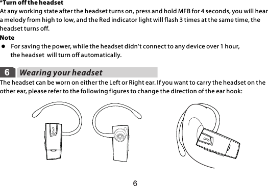 66Wearing your headsetThe headset can be worn on either the Left or Right ear. If you want to carry the headset on the other ear, please refer to the following figures to change the direction of the ear hook: *Turn off the headsetAt any working state after the headset turns on, press and hold MFB for 4 seconds, you will hear a melody from high to low, and the Red indicator light will flash 3 times at the same time, the headset turns off.Note l  For saving the power, while the headset didn&apos;t connect to any device over 1 hour,         the headset  will turn off automatically.