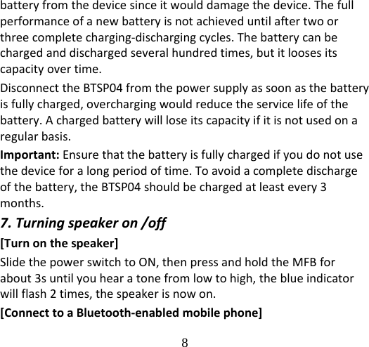 8  batteryfromthedevicesinceitwoulddamagethedevice.Thefullperformanceofanewbatteryisnotachieveduntilaftertwoorthreecompletecharging‐dischargingcycles.Thebatterycanbechargedanddischargedseveralhundredtimes,butitloosesitscapacityovertime.DisconnecttheBTSP04fromthepowersupplyassoonasthebatteryisfullycharged,overchargingwouldreducetheservicelifeofthebattery.Achargedbatterywillloseitscapacityifitisnotusedonaregularbasis.Important:Ensurethatthebatteryisfullychargedifyoudonotusethedeviceforalongperiodoftime.Toavoidacompletedischargeofthebattery,theBTSP04shouldbechargedatleastevery3months.7.Turningspeakeron/off[Turnonthespeaker]SlidethepowerswitchtoON,thenpressandholdtheMFBforabout3suntilyouhearatonefromlowtohigh,theblueindicatorwillflash2times,thespeakerisnowon.[ConnecttoaBluetooth‐enabledmobilephone]
