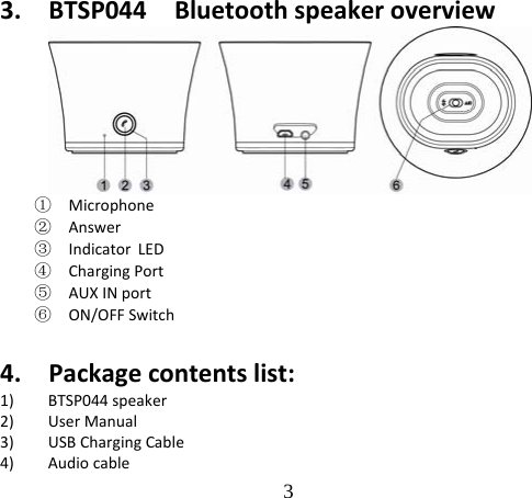 3  3. BTSP044Bluetoothspeakeroverview①  Microphone②  Answer③  Indicator LED④  ChargingPort⑤  AUXINport⑥  ON/OFFSwitch 4. Packagecontentslist:1) BTSP044speaker2) UserManual3) USBChargingCable4) Audiocable