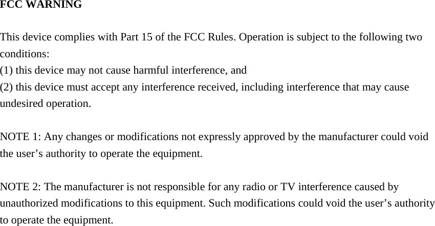 FCC WARNING  This device complies with Part 15 of the FCC Rules. Operation is subject to the following two conditions: (1) this device may not cause harmful interference, and (2) this device must accept any interference received, including interference that may cause undesired operation.  NOTE 1: Any changes or modifications not expressly approved by the manufacturer could void the user’s authority to operate the equipment.  NOTE 2: The manufacturer is not responsible for any radio or TV interference caused by unauthorized modifications to this equipment. Such modifications could void the user’s authority to operate the equipment. 
