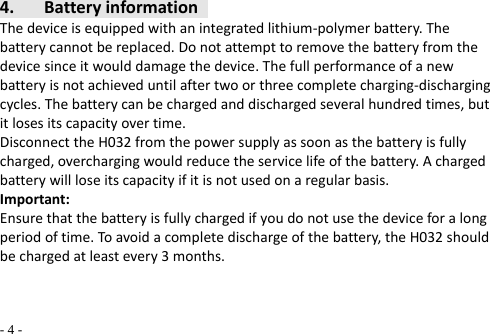   - 4 - 4. BatteryinformationThedeviceisequippedwithanintegratedlithium‐polymerbattery.Thebatterycannotbereplaced.Donotattempttoremovethebatteryfromthedevicesinceitwoulddamagethedevice.Thefullperformanceofanewbatteryisnotachieveduntilaftertwoorthreecompletecharging‐dischargingcycles.Thebatterycanbechargedanddischargedseveralhundredtimes,butitlosesitscapacityovertime.DisconnecttheH032fromthepowersupplyassoonasthebatteryisfullycharged,overchargingwouldreducetheservicelifeofthebattery.Achargedbatterywillloseitscapacityifitisnotusedonaregularbasis.Important:Ensurethatthebatteryisfullychargedifyoudonotusethedeviceforalongperiodoftime.Toavoidacompletedischargeofthebattery,theH032shouldbechargedatleastevery3months.