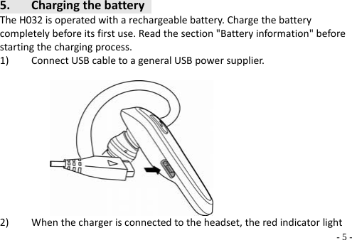   - 5 -5. ChargingthebatteryTheH032isoperatedwitharechargeablebattery.Chargethebatterycompletelybeforeitsfirstuse.Readthesection&quot;Batteryinformation&quot;beforestartingthechargingprocess.1) ConnectUSBcabletoageneralUSBpowersupplier.       2) Whenthechargerisconnectedtotheheadset,theredindicatorlight